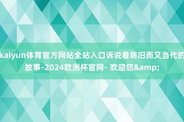 kaiyun体育官方网站全站入口诉说着陈旧而又当代的故事-2024欧洲杯官网- 欢迎您&