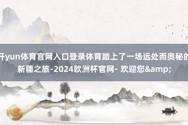 开yun体育官网入口登录体育踏上了一场远处而奥秘的新疆之旅-2024欧洲杯官网- 欢迎您&