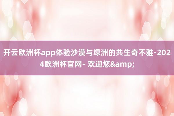 开云欧洲杯app体验沙漠与绿洲的共生奇不雅-2024欧洲杯官网- 欢迎您&