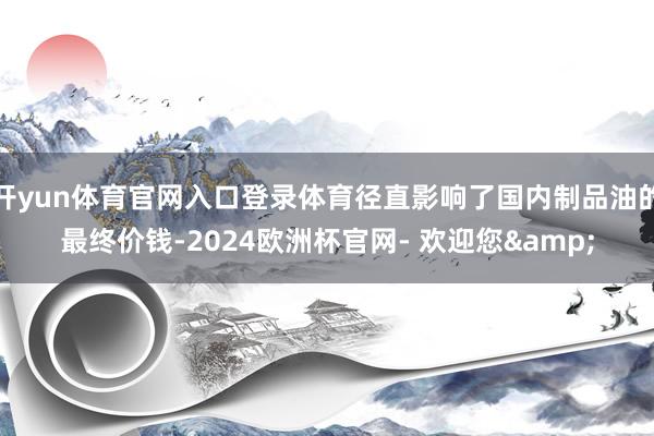 开yun体育官网入口登录体育径直影响了国内制品油的最终价钱-2024欧洲杯官网- 欢迎您&