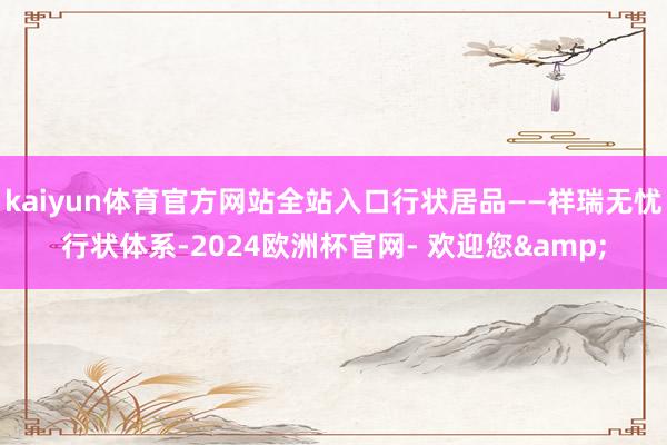 kaiyun体育官方网站全站入口行状居品——祥瑞无忧行状体系-2024欧洲杯官网- 欢迎您&