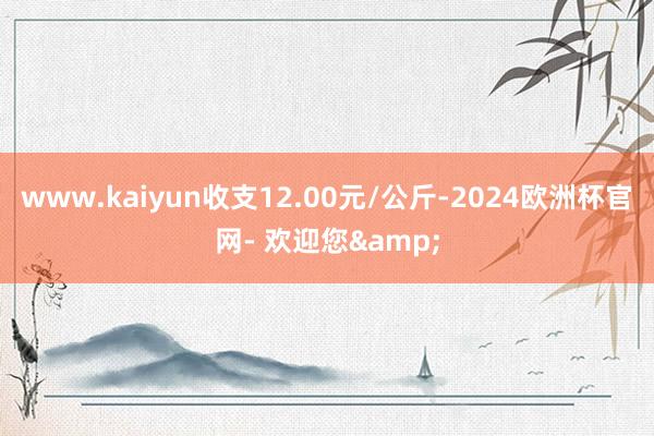 www.kaiyun收支12.00元/公斤-2024欧洲杯官网- 欢迎您&