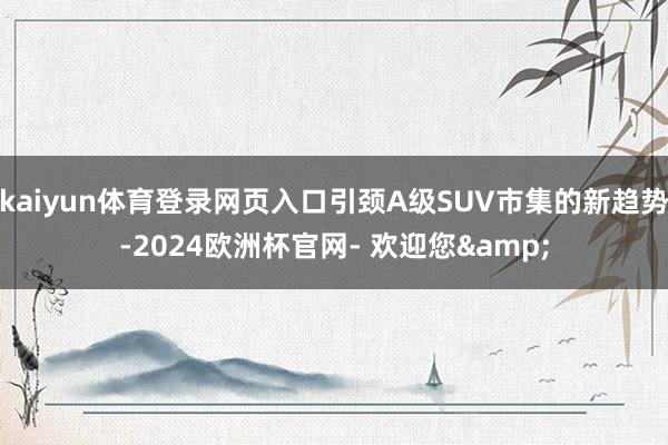 kaiyun体育登录网页入口引颈A级SUV市集的新趋势-2024欧洲杯官网- 欢迎您&