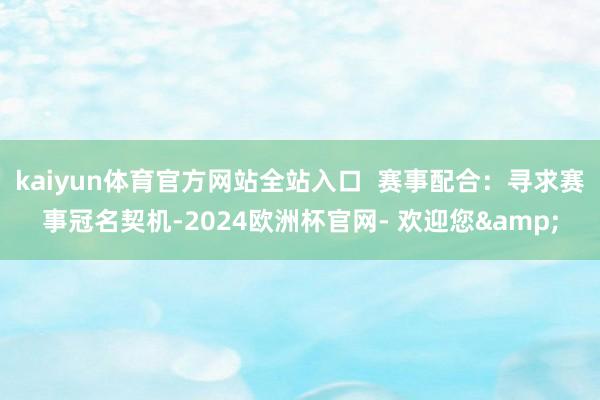 kaiyun体育官方网站全站入口  赛事配合：寻求赛事冠名契机-2024欧洲杯官网- 欢迎您&