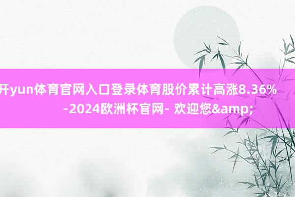 开yun体育官网入口登录体育股价累计高涨8.36%            -2024欧洲杯官网- 欢迎您&