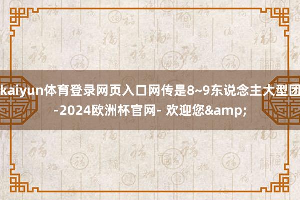 kaiyun体育登录网页入口网传是8~9东说念主大型团-2024欧洲杯官网- 欢迎您&