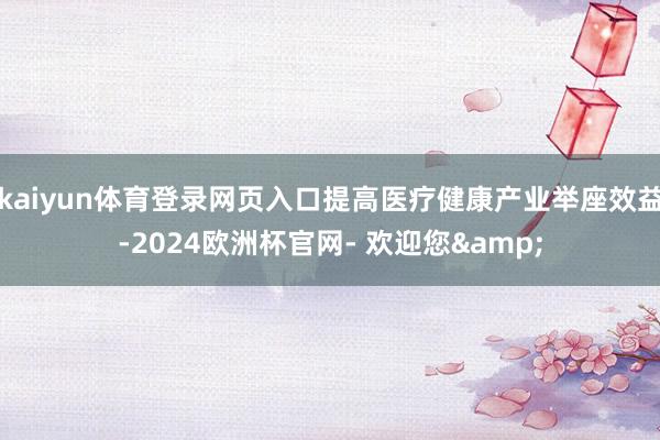 kaiyun体育登录网页入口提高医疗健康产业举座效益-2024欧洲杯官网- 欢迎您&