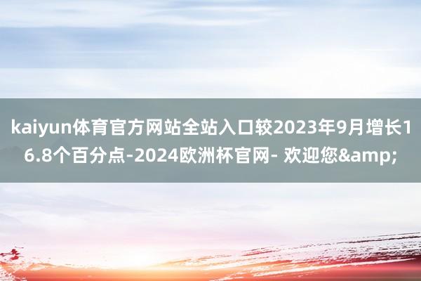 kaiyun体育官方网站全站入口较2023年9月增长16.8个百分点-2024欧洲杯官网- 欢迎您&