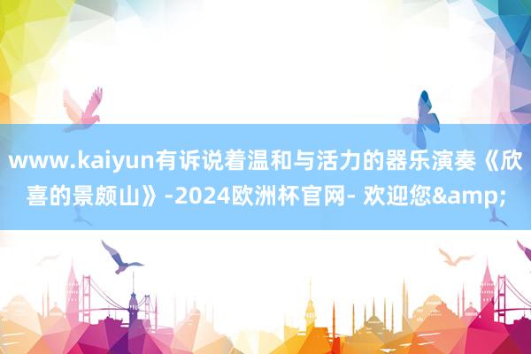 www.kaiyun有诉说着温和与活力的器乐演奏《欣喜的景颇山》-2024欧洲杯官网- 欢迎您&