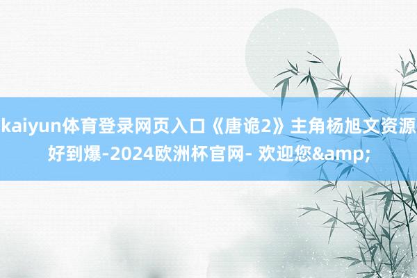 kaiyun体育登录网页入口《唐诡2》主角杨旭文资源好到爆-2024欧洲杯官网- 欢迎您&