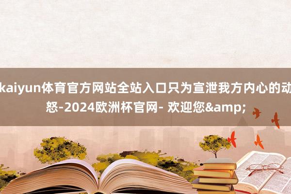 kaiyun体育官方网站全站入口只为宣泄我方内心的动怒-2024欧洲杯官网- 欢迎您&