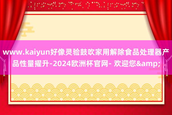 www.kaiyun好像灵验鼓吹家用解除食品处理器产品性量擢升-2024欧洲杯官网- 欢迎您&