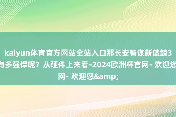 kaiyun体育官方网站全站入口那长安智谋新蓝鲸3.0到底有多强悍呢？从硬件上来看-2024欧洲杯官网- 欢迎您&