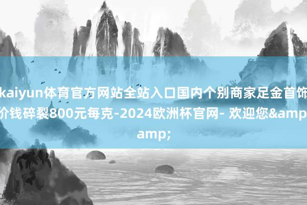 kaiyun体育官方网站全站入口国内个别商家足金首饰价钱碎裂800元每克-2024欧洲杯官网- 欢迎您&