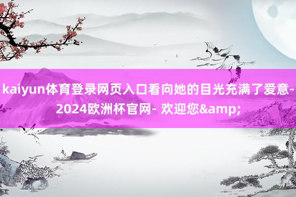 kaiyun体育登录网页入口看向她的目光充满了爱意-2024欧洲杯官网- 欢迎您&