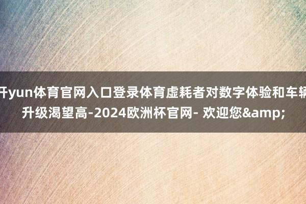 开yun体育官网入口登录体育虚耗者对数字体验和车辆升级渴望高-2024欧洲杯官网- 欢迎您&