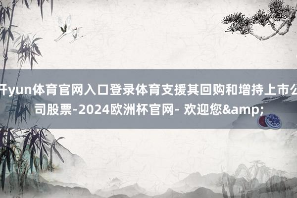 开yun体育官网入口登录体育支援其回购和增持上市公司股票-2024欧洲杯官网- 欢迎您&