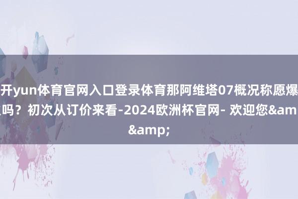 开yun体育官网入口登录体育那阿维塔07概况称愿爆火吗？初次从订价来看-2024欧洲杯官网- 欢迎您&