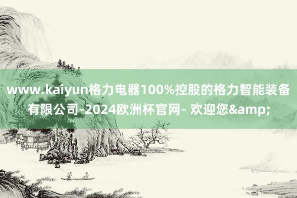 www.kaiyun格力电器100%控股的格力智能装备有限公司-2024欧洲杯官网- 欢迎您&