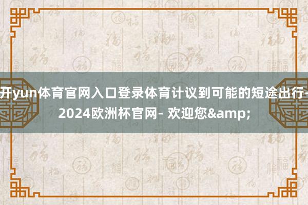 开yun体育官网入口登录体育计议到可能的短途出行-2024欧洲杯官网- 欢迎您&