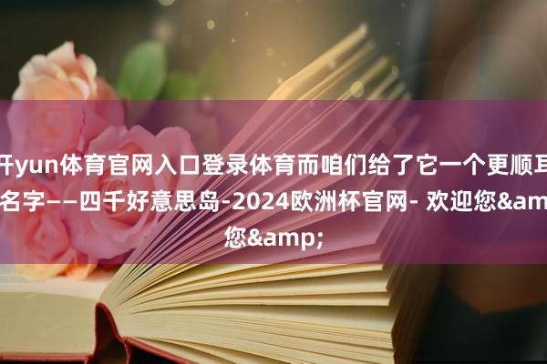 开yun体育官网入口登录体育而咱们给了它一个更顺耳的名字——四千好意思岛-2024欧洲杯官网- 欢迎您&