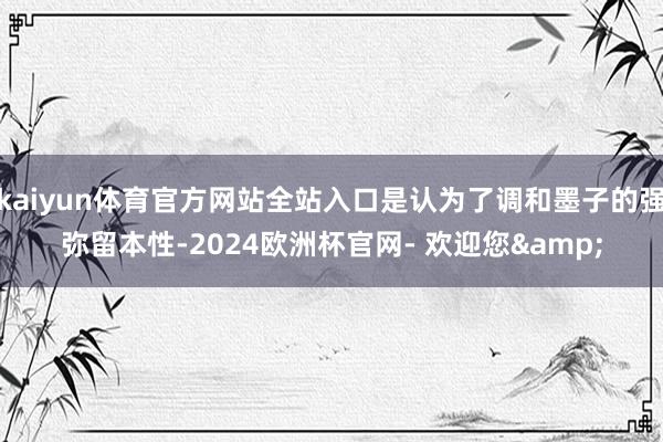 kaiyun体育官方网站全站入口是认为了调和墨子的强弥留本性-2024欧洲杯官网- 欢迎您&