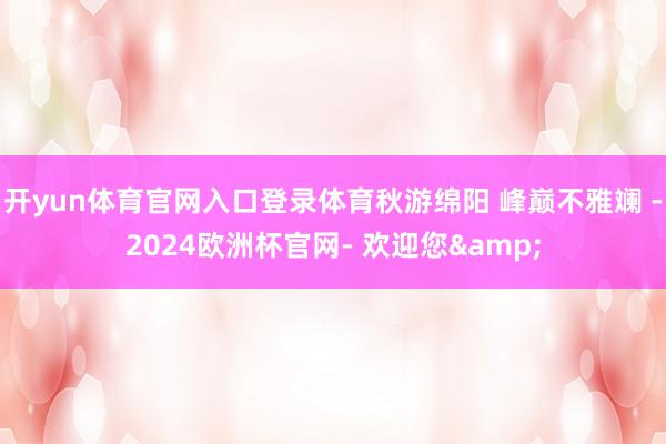 开yun体育官网入口登录体育秋游绵阳 峰巅不雅斓 -2024欧洲杯官网- 欢迎您&