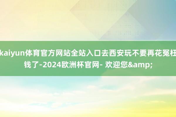 kaiyun体育官方网站全站入口去西安玩不要再花冤枉钱了-2024欧洲杯官网- 欢迎您&