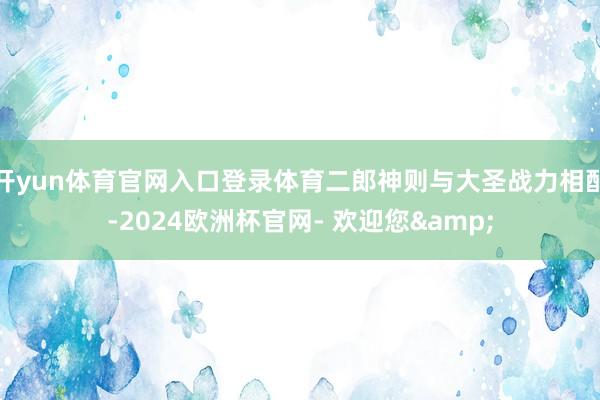 开yun体育官网入口登录体育二郎神则与大圣战力相配-2024欧洲杯官网- 欢迎您&