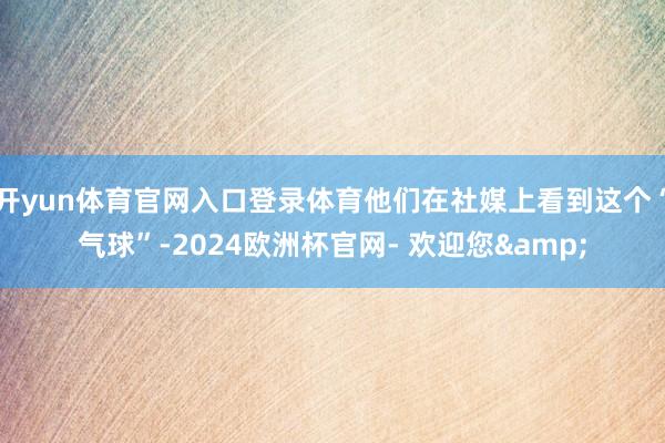 开yun体育官网入口登录体育他们在社媒上看到这个“气球”-2024欧洲杯官网- 欢迎您&