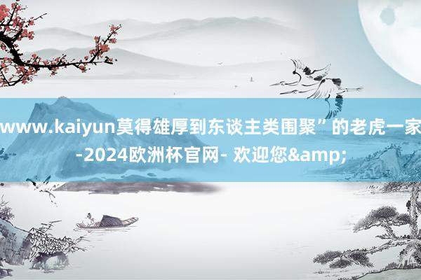 www.kaiyun莫得雄厚到东谈主类围聚”的老虎一家-2024欧洲杯官网- 欢迎您&