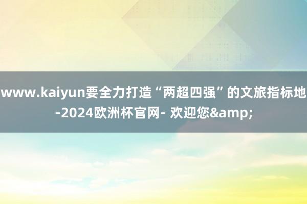 www.kaiyun要全力打造“两超四强”的文旅指标地-2024欧洲杯官网- 欢迎您&