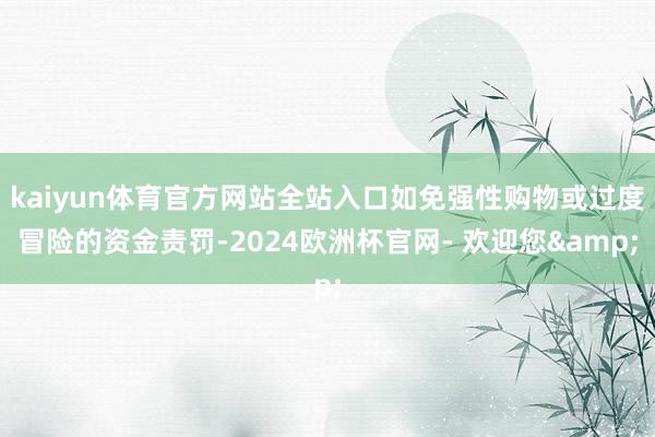 kaiyun体育官方网站全站入口如免强性购物或过度冒险的资金责罚-2024欧洲杯官网- 欢迎您&