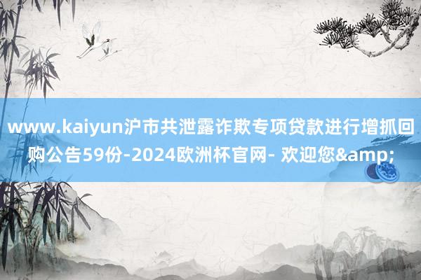 www.kaiyun沪市共泄露诈欺专项贷款进行增抓回购公告59份-2024欧洲杯官网- 欢迎您&