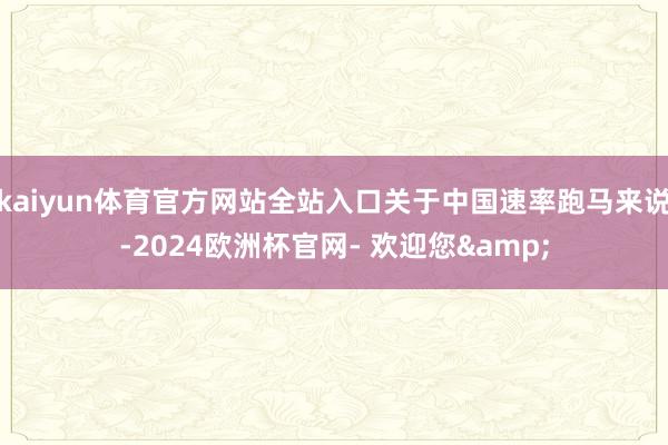 kaiyun体育官方网站全站入口关于中国速率跑马来说-2024欧洲杯官网- 欢迎您&