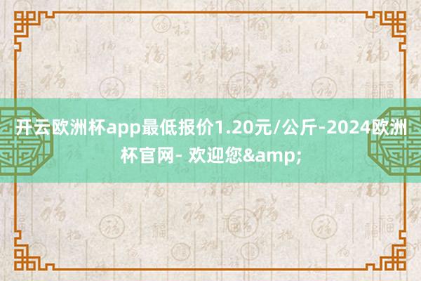 开云欧洲杯app最低报价1.20元/公斤-2024欧洲杯官网- 欢迎您&