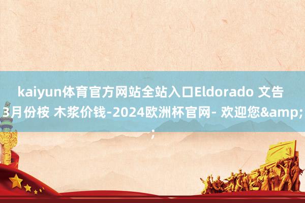 kaiyun体育官方网站全站入口Eldorado 文告 3月份桉 木浆价钱-2024欧洲杯官网- 欢迎您&