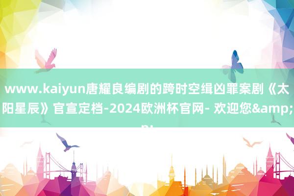 www.kaiyun唐耀良编剧的跨时空缉凶罪案剧《太阳星辰》官宣定档-2024欧洲杯官网- 欢迎您&