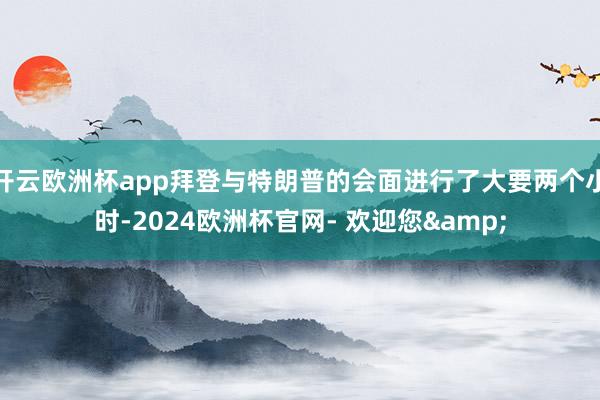 开云欧洲杯app拜登与特朗普的会面进行了大要两个小时-2024欧洲杯官网- 欢迎您&