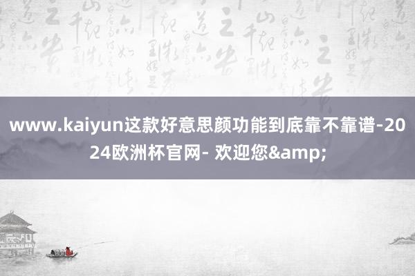 www.kaiyun这款好意思颜功能到底靠不靠谱-2024欧洲杯官网- 欢迎您&