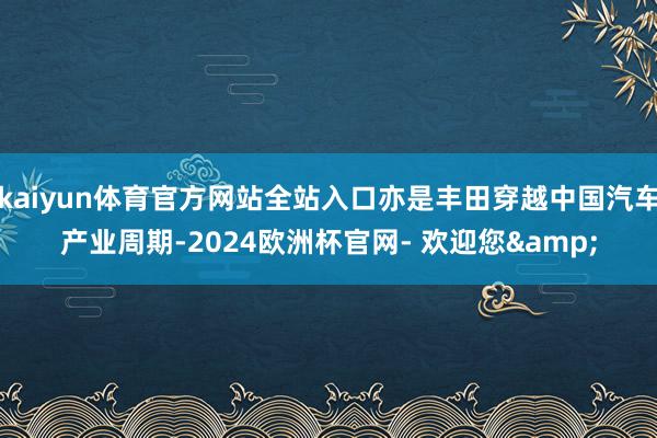 kaiyun体育官方网站全站入口亦是丰田穿越中国汽车产业周期-2024欧洲杯官网- 欢迎您&