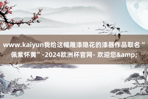 www.kaiyun我给这幅雕漆隐花的漆器作品取名“佩紫怀黄”-2024欧洲杯官网- 欢迎您&