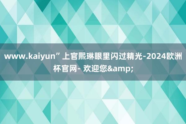 www.kaiyun”上官熙琳眼里闪过精光-2024欧洲杯官网- 欢迎您&