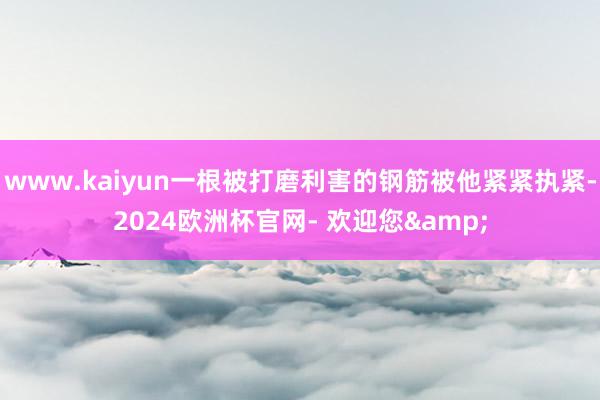 www.kaiyun一根被打磨利害的钢筋被他紧紧执紧-2024欧洲杯官网- 欢迎您&