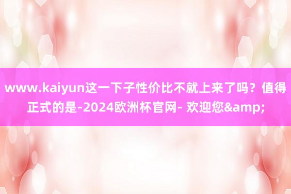 www.kaiyun这一下子性价比不就上来了吗？值得正式的是-2024欧洲杯官网- 欢迎您&