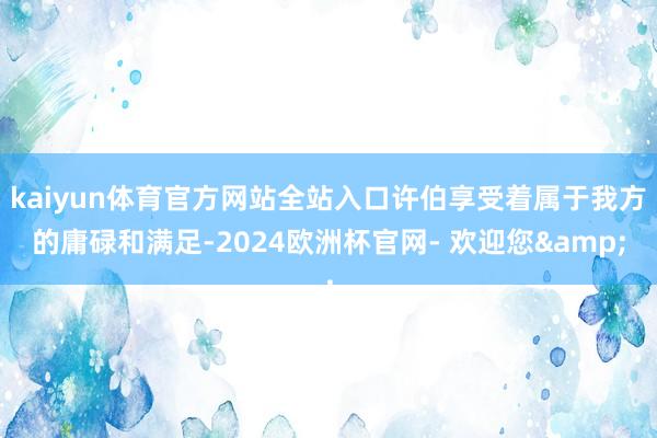 kaiyun体育官方网站全站入口许伯享受着属于我方的庸碌和满足-2024欧洲杯官网- 欢迎您&