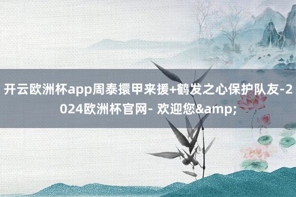 开云欧洲杯app周泰擐甲来援+鹤发之心保护队友-2024欧洲杯官网- 欢迎您&