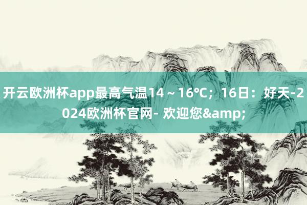 开云欧洲杯app最高气温14～16℃；16日：好天-2024欧洲杯官网- 欢迎您&