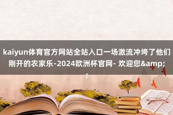 kaiyun体育官方网站全站入口一场激流冲垮了他们刚开的农家乐-2024欧洲杯官网- 欢迎您&