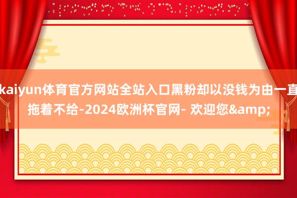 kaiyun体育官方网站全站入口黑粉却以没钱为由一直拖着不给-2024欧洲杯官网- 欢迎您&